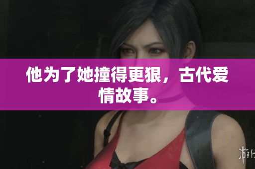 他为了她撞得更狠，古代爱情故事。