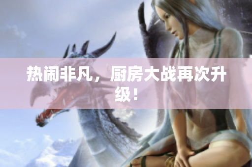 热闹非凡，厨房大战再次升级！