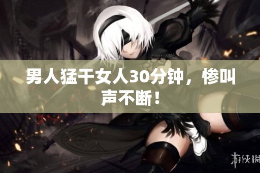 男人猛干女人30分钟，惨叫声不断！