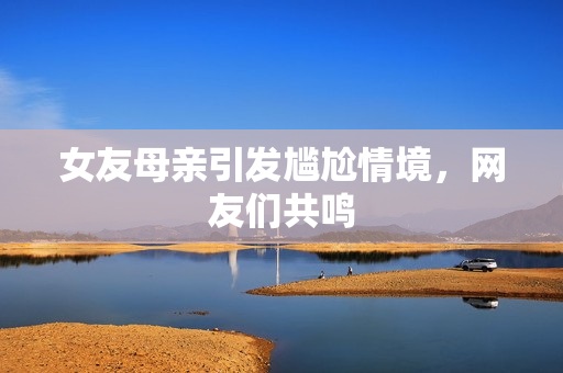 女友母亲引发尴尬情境，网友们共鸣
