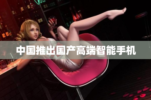 中国推出国产高端智能手机