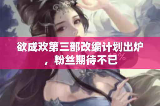 欲成欢第三部改编计划出炉，粉丝期待不已