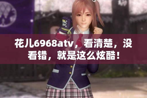 花儿6968atv，看清楚，没看错，就是这么炫酷！