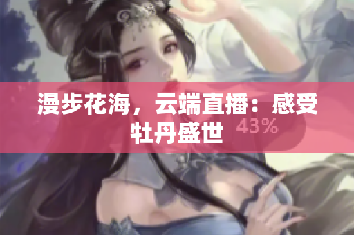 漫步花海，云端直播：感受牡丹盛世