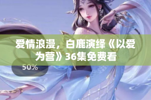 爱情浪漫，白鹿演绎《以爱为营》36集免费看