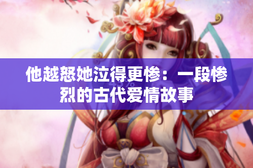 他越怒她泣得更惨：一段惨烈的古代爱情故事