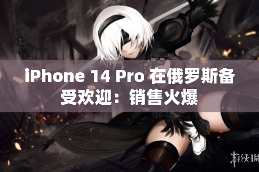 iPhone 14 Pro 在俄罗斯备受欢迎：销售火爆