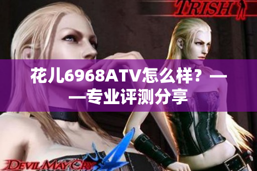 花儿6968ATV怎么样？——专业评测分享