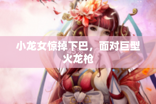 小龙女惊掉下巴，面对巨型火龙枪