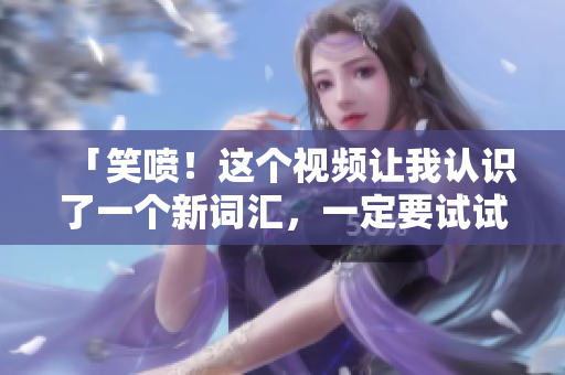 「笑喷！这个视频让我认识了一个新词汇，一定要试试！」