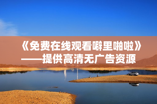 《免费在线观看噼里啪啦》——提供高清无广告资源