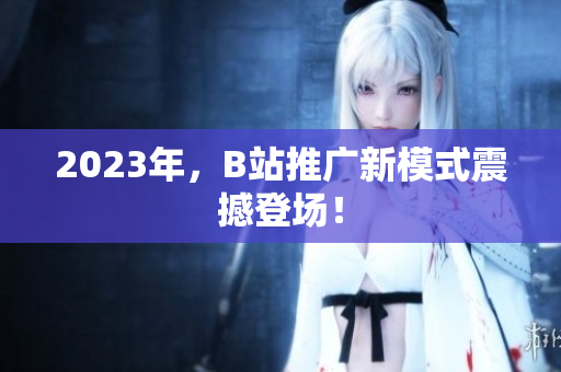 2023年，B站推广新模式震撼登场！
