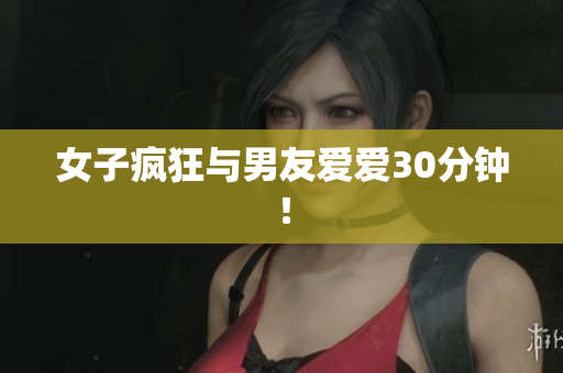 女子疯狂与男友爱爱30分钟！