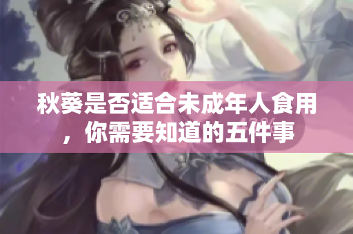 秋葵是否适合未成年人食用，你需要知道的五件事