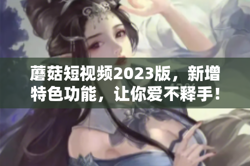 蘑菇短视频2023版，新增特色功能，让你爱不释手！
