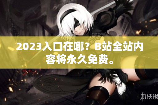 2023入口在哪？B站全站内容将永久免费。