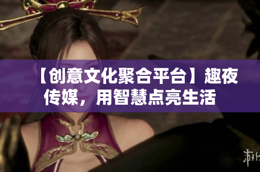 【创意文化聚合平台】趣夜传媒，用智慧点亮生活