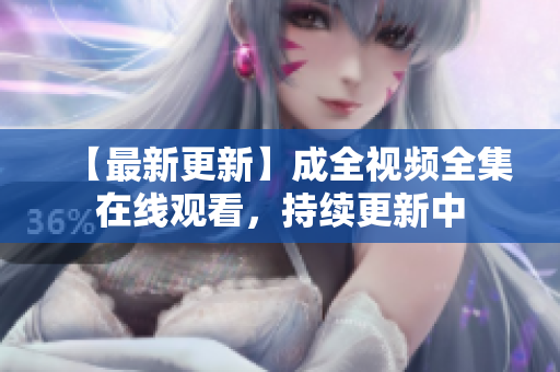 【最新更新】成全视频全集在线观看，持续更新中