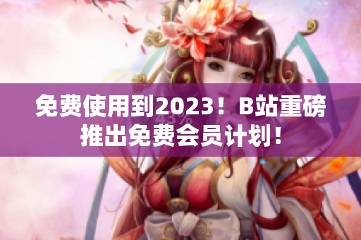 免费使用到2023！B站重磅推出免费会员计划！