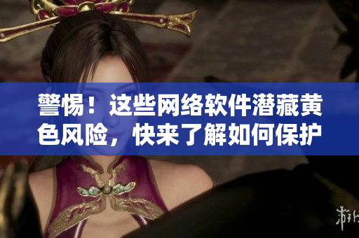 警惕！这些网络软件潜藏黄色风险，快来了解如何保护自己！