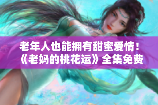 老年人也能拥有甜蜜爱情！《老妈的桃花运》全集免费观看
