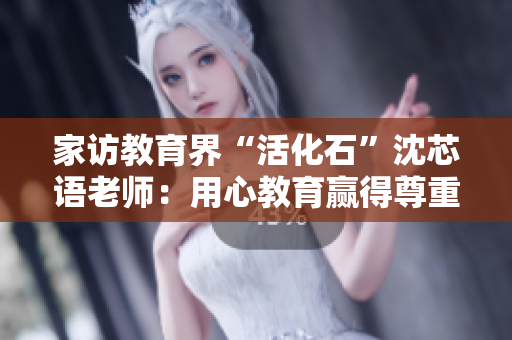 家访教育界“活化石”沈芯语老师：用心教育赢得尊重