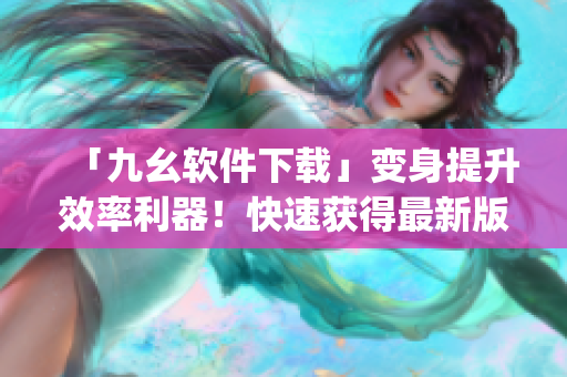 「九幺软件下载」变身提升效率利器！快速获得最新版软件！)