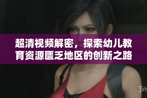 超清视频解密，探索幼儿教育资源匮乏地区的创新之路