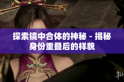 探索镜中合体的神秘 - 揭秘身份重叠后的样貌