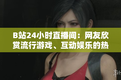 B站24小时直播间：网友欣赏流行游戏、互动娱乐的热门去处