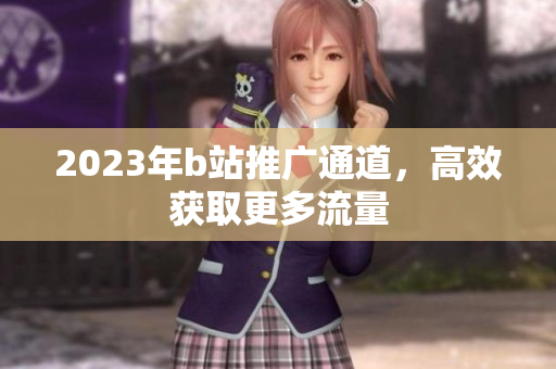 2023年b站推广通道，高效获取更多流量