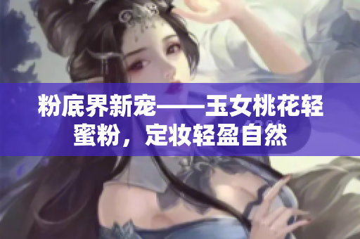 粉底界新宠——玉女桃花轻蜜粉，定妆轻盈自然