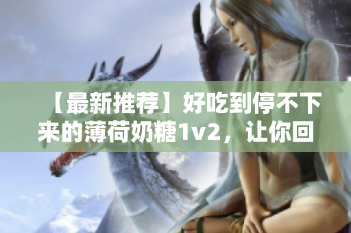 【最新推荐】好吃到停不下来的薄荷奶糖1v2，让你回味无穷！