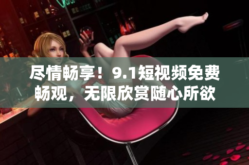 尽情畅享！9.1短视频免费畅观，无限欣赏随心所欲