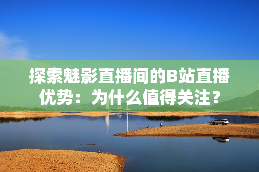 探索魅影直播间的B站直播优势：为什么值得关注？