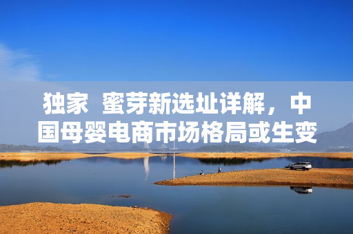 独家  蜜芽新选址详解，中国母婴电商市场格局或生变？