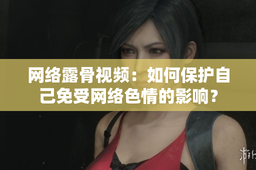 网络露骨视频：如何保护自己免受网络色情的影响？