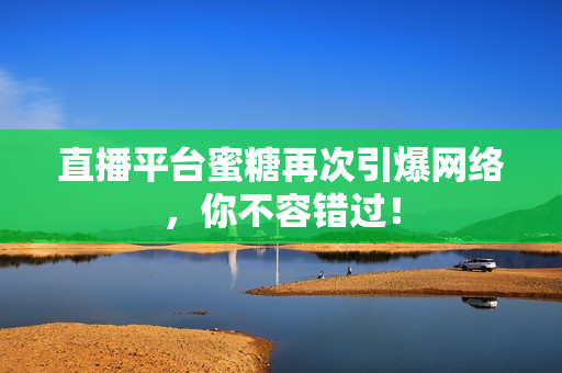 直播平台蜜糖再次引爆网络，你不容错过！