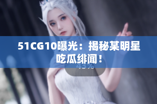 51CG10曝光：揭秘某明星吃瓜绯闻！