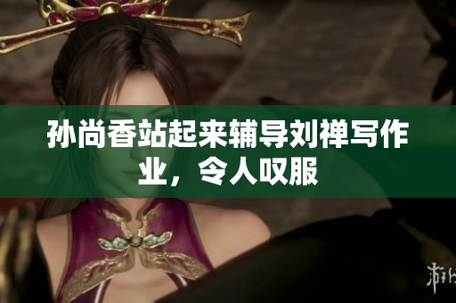 孙尚香站起来辅导刘禅写作业，令人叹服