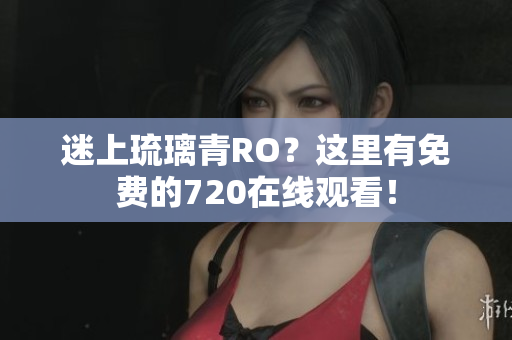 迷上琉璃青RO？这里有免费的720在线观看！