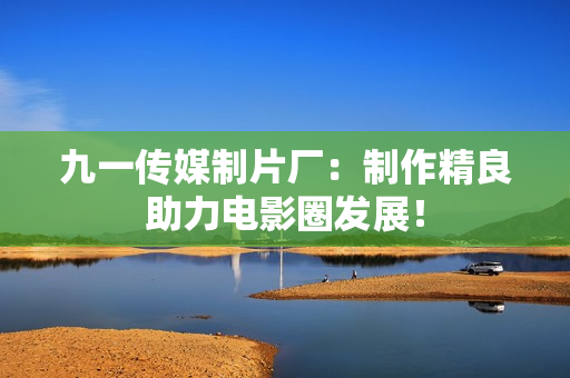 九一传媒制片厂：制作精良助力电影圈发展！