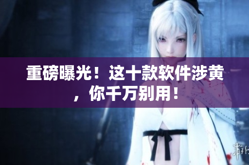 重磅曝光！这十款软件涉黄，你千万别用！