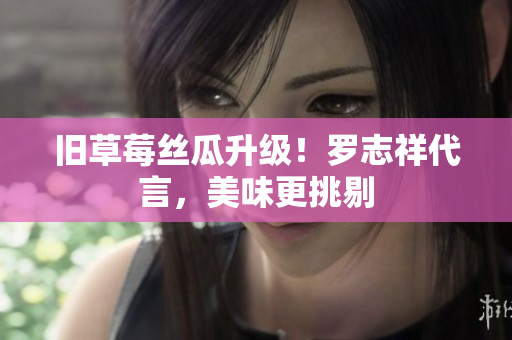 旧草莓丝瓜升级！罗志祥代言，美味更挑剔