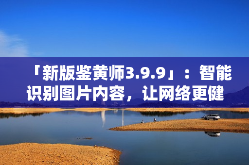 「新版鉴黄师3.9.9」：智能识别图片内容，让网络更健康！