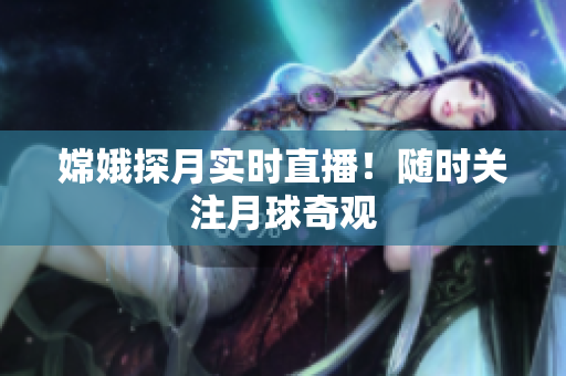 嫦娥探月实时直播！随时关注月球奇观