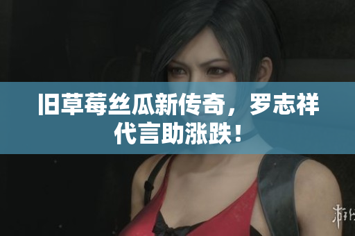 旧草莓丝瓜新传奇，罗志祥代言助涨跌！