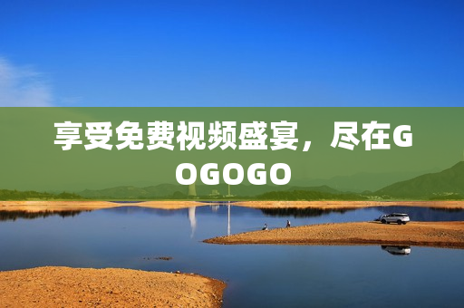 享受免费视频盛宴，尽在GOGOGO
