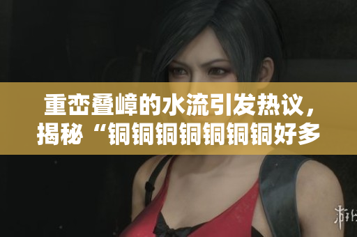 重峦叠嶂的水流引发热议，揭秘“铜铜铜铜铜铜铜好多水谜妹”