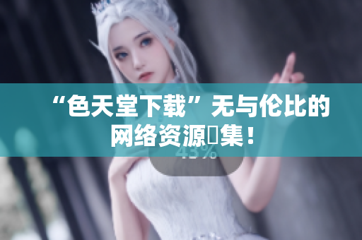 “色天堂下载”无与伦比的网络资源匯集！